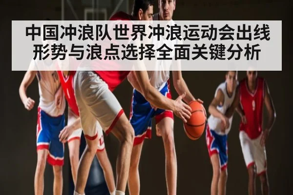 中国冲浪队世界冲浪运动会出线形势与浪点选择全面关键分析